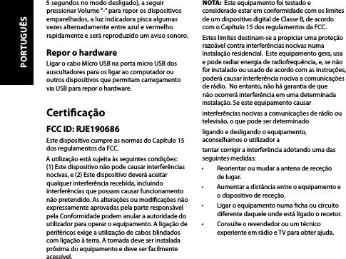 5 segundos no modo desligado), a seguir pressionar Volume “-” para repor os dispositivos emparelhados, a luz indicadora pisca algumas vezes alternadamente entre azul e vermelho rapidamente e será reproduzido um aviso sonoro.Repor o hardwareLigar o cabo Micro USB na porta micro USB dos auscultadores para os ligar ao computador ou outros dispositivos que permitam carregamento via USB para repor o hardware.CerticaçãoFCC ID: RJE190686Este dispositivo cumpre as normas do Capítulo 15 dos regulamentos da FCC.A utilização está sujeita às seguintes condições: (1) Este dispositivo não pode causar interferências nocivas, e (2) Este dispositivo deverá aceitar qualquer interferência recebida, incluindo interferências que possam causar funcionamento não pretendido. As alterações ou modicações não expressamente aprovadas pela parte responsável pela Conformidade podem anular a autoridade do utilizador para operar o equipamento. A ligação de periféricos exige a utilização de cabos blindados com ligação à terra. A tomada deve ser instalada próxima do equipamento e deve ser facilmente acessível.NOTA:  Este equipamento foi testado e considerado estar em conformidade com os limites de um dispositivo digital de Classe B, de acordo com o Capítulo 15 dos regulamentos da FCC. Estes limites destinam-se a propiciar uma proteção razoável contra interferências nocivas numa instalação residencial.  Este equipamento gera, usa e pode radiar energia de radiofrequência, e, se não for instalado ou usado de acordo com as instruções, poderá causar interferência nociva a comunicações de rádio.  No entanto, não há garantia de que não ocorrerá interferência em uma determinada instalação. Se este equipamento causarinterferências nocivas a comunicações de rádio ou televisão, o que pode ser determinadoligando e desligando o equipamento, aconselhamos o utilizador atentar corrigir a interferência adotando uma das seguintes medidas: •  Reorientar ou mudar a antena de receção de lugar.•  Aumentar a distância entre o equipamento e o dispositivo de receção.•  Ligar o equipamento numa cha ou circuito diferente daquele onde está ligado o recetor.•  Consulte o revendedor ou um técnico experiente em rádio e TV para obter ajuda.PORTUGUÊS