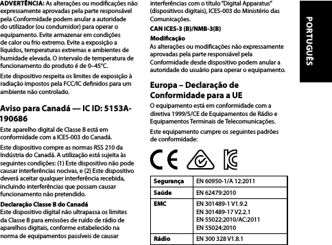 ADVERTÊNCIA: As alterações ou modicações não expressamente aprovadas pela parte responsável pela Conformidade podem anular a autoridade do utilizador (ou condumidor) para operar o equipamento. Evite armazenar em condições de calor ou frio extremo. Evite a exposição a líquidos, temperaturas extremas e ambientes de humidade elevada. O intervalo de temperatura de funcionamento do produto é de 0–45°C.Este dispositivo respeita os limites de exposição à radiação impostos pela FCC/IC denidos para um ambiente não controlado.Aviso para Canadá — IC ID: 5153A-190686Este aparelho digital de Classe B está em conformidade com a ICES-003 do Canadá.Este dispositivo compre as normas RSS 210 da Indústria do Canadá. A utilização está sujeita às seguintes condições: (1) Este dispositivo não pode causar interferências nocivas, e (2) Este dispositivo deverá aceitar qualquer interferência recebida, incluindo interferências que possam causar funcionamento não pretendido.Declaração Classe B do Canadá  Este dispositivo digital não ultrapassa os limites da Classe B para emissões de ruído de rádio de aparelhos digitais, conforme estabelecido na norma de equipamentos passíveis de causar interferências com o título “Digital Apparatus” (dispositivos digitais), ICES-003 do Ministério das Comunicações.CAN ICES-3 (B)/NMB-3(B)Modicação  As alterações ou modicações não expressamente aprovadas pela parte responsável pela Conformidade desde dispositivo podem anular a autoridade do usuário para operar o equipamento.Europa – Declaração de Conformidade para a UEO equipamento está em conformidade com a diretiva 1999/5/CE de Equipamentos de Rádio e Equipamentos Terminais de Telecomunicações. Este equipamento cumpre os seguintes padrões de conformidade:Segurança EN 60950-1/A 12:2011Saúde EN 62479:2010EMC EN 301489-1 V1.9.2 EN 301489-17 V2.2.1 EN 55022:2010/AC:2011  EN 55024:2010Rádio EN 300 328 V1.8.1PORTUGUÊS