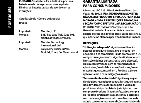 CUIDADO: Se a bateria for substituída por uma bateria errada pode provocar uma explosão. Eliminar as baterias usadas de acordo com as instruções.. Certicação do Número de Modelo: 190686Importado:   Monster, LLC Morada:     3837 Bay Lake Trail, Suite 103,     North Las Vegas, NV 89030Importado:   Monster Technology      International, Ltd. Morada:     Ballymaley Business Park,     Gort Rd., Ennis, Co. Clare, IrelandGARANTIA LIMITADA  PARA CONSUMIDORESA Monster, LLC, 7251 West Lake Mead Blvd., Las Vegas, NV 89128, USA, [NOTE QUE A MONSTER NÃO ACEITA PRODUTOS ENVIADOS PARA ESTA MORADA – SIGA AS INSTRUÇÕES ABAIXO, NA SECÇÃO “COMO EFETUAR UMA RECLAMAÇÃO”] (415) 840-2000 (“Monster”) oferece-lhe esta Garantia Limitada. A lei estatutária e comum poderá oferece-lhe direitos ou soluções adicionais, que não serão afetados por esta Garantia Limitada.DEFINIÇÕES“Utilização adequada” signica a utilização pessoal do produto (i) para ns privados (em oposição a ns comerciais), (ii) de acordo com a lei, códigos ou regulamentos vigentes (incluindo sem limitação códigos de construção e/ou elétricos),  (iii) em conformidade com as recomendações  e/ou instruções do fabricante e/ou instruções em materiais que acompanham o Produto e, (iv) se aplicável, com a correta ligação à massa.“Representante autorizado” signica qualquer distribuidor, revendedor ou retalhista que (i) tenha sido devidamente autorizado para a venda do produto ao abrigo das leis da jurisdição em que comprou o Produto, (ii) tenha efetuado a compra do Produto diretamente à Monster ou a terceiros com uma relação contratual com a Monster e de acordo com os termos e condições autorizados de PORTUGUÊS