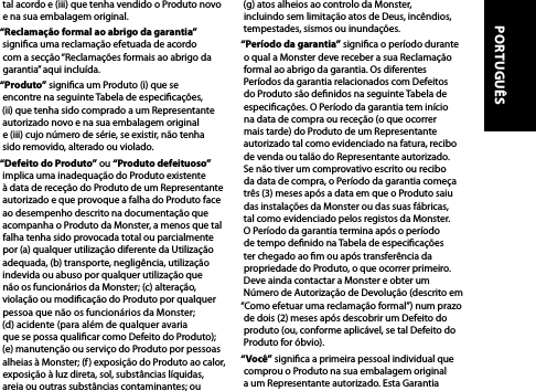 tal acordo e (iii) que tenha vendido o Produto novo e na sua embalagem original.“Reclamação formal ao abrigo da garantia” signica uma reclamação efetuada de acordo com a secção “Reclamações formais ao abrigo da garantia” aqui incluída.“Produto” signica um Produto (i) que se  encontre na seguinte Tabela de especicações,  (ii) que tenha sido comprado a um Representante autorizado novo e na sua embalagem original  e (iii) cujo número de série, se existir, não tenha sido removido, alterado ou violado.“Defeito do Produto” ou “Produto defeituoso” implica uma inadequação do Produto existente  à data de receção do Produto de um Representante autorizado e que provoque a falha do Produto face ao desempenho descrito na documentação que acompanha o Produto da Monster, a menos que tal falha tenha sido provocada total ou parcialmente por (a) qualquer utilização diferente da Utilização adequada, (b) transporte, negligência, utilização indevida ou abuso por qualquer utilização que  não os funcionários da Monster; (c) alteração, violação ou modicação do Produto por qualquer pessoa que não os funcionários da Monster;  (d) acidente (para além de qualquer avaria  que se possa qualicar como Defeito do Produto);  (e) manutenção ou serviço do Produto por pessoas alheias à Monster; (f) exposição do Produto ao calor, exposição à luz direta, sol, substâncias líquidas, areia ou outras substâncias contaminantes; ou  (g) atos alheios ao controlo da Monster, incluindo sem limitação atos de Deus, incêndios, tempestades, sismos ou inundações.“Período da garantia” signica o período durante o qual a Monster deve receber a sua Reclamação formal ao abrigo da garantia. Os diferentes Períodos da garantia relacionados com Defeitos do Produto são denidos na seguinte Tabela de especicações. O Período da garantia tem início na data de compra ou receção (o que ocorrer mais tarde) do Produto de um Representante autorizado tal como evidenciado na fatura, recibo de venda ou talão do Representante autorizado. Se não tiver um comprovativo escrito ou recibo da data de compra, o Período da garantia começa três (3) meses após a data em que o Produto saiu das instalações da Monster ou das suas fábricas, tal como evidenciado pelos registos da Monster. O Período da garantia termina após o período de tempo denido na Tabela de especicações ter chegado ao m ou após transferência da propriedade do Produto, o que ocorrer primeiro. Deve ainda contactar a Monster e obter um Número de Autorização de Devolução (descrito em “Como efetuar uma reclamação formal”) num prazo de dois (2) meses após descobrir um Defeito do produto (ou, conforme aplicável, se tal Defeito do Produto for óbvio).“Você” signica a primeira pessoal individual que comprou o Produto na sua embalagem original a um Representante autorizado. Esta Garantia PORTUGUÊS