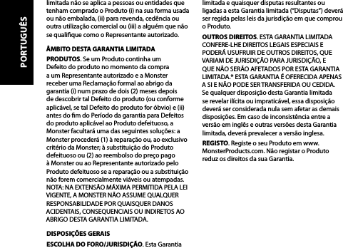 limitada não se aplica a pessoas ou entidades que tenham comprado o Produto (i) na sua forma usada ou não embalada, (ii) para revenda, cedência ou outra utilização comercial ou (iii) a alguém que não se qualique como o Representante autorizado.ÂMBITO DESTA GARANTIA LIMITADAPRODUTOS. Se um Produto continha um  Defeito do produto no momento da compra  a um Representante autorizado e a Monster  receber uma Reclamação formal ao abrigo da garantia (i) num prazo de dois (2) meses depois de descobrir tal Defeito do produto (ou conforme aplicável, se tal Defeito do produto for óbvio) e (ii) antes do m do Período da garantia para Defeitos do produto aplicável ao Produto defeituoso, a Monster facultará uma das seguintes soluções: a Monster procederá (1) à reparação ou, ao exclusivo critério da Monster; à substituição do Produto defeituoso ou (2) ao reembolso do preço pago à Monster ou ao Representante autorizado pelo Produto defeituoso se a reparação ou a substituição não forem comercialmente viáveis ou atempadas. NOTA: NA EXTENSÃO MÁXIMA PERMITIDA PELA LEI VIGENTE, A MONSTER NÃO ASSUME QUALQUER RESPONSABILIDADE POR QUAISQUER DANOS ACIDENTAIS, CONSEQUENCIAIS OU INDIRETOS AO ABRIGO DESTA GARANTIA LIMITADA.DISPOSIÇÕES GERAISESCOLHA DO FORO/JURISDIÇÃO. Esta Garantia limitada e quaisquer disputas resultantes ou ligadas a esta Garantia limitada (“Disputas”) deverá ser regida pelas leis da jurisdição em que comprou o Produto. OUTROS DIREITOS. ESTA GARANTIA LIMITADA CONFERE-LHE DIREITOS LEGAIS ESPECIAIS E PODERÁ USUFRUIR DE OUTROS DIREITOS, QUE VARIAM DE JURISDIÇÃO PARA JURISDIÇÃO, E QUE NÃO SERÃO AFETADOS POR ESTA GARANTIA LIMITADA.* ESTA GARANTIA É OFERECIDA APENAS A SI E NÃO PODE SER TRANSFERIDA OU CEDIDA. Se qualquer disposição desta Garantia limitada se revelar ilícita ou impraticável, essa disposição deverá ser considerada nula sem afetar as demais disposições. Em caso de inconsistência entre a versão em inglês e outras versões desta Garantia limitada, deverá prevalecer a versão inglesa.REGISTO. Registe o seu Produto em www.MonsterProducts.com. Não registar o Produto reduz os direitos da sua Garantia. PORTUGUÊS