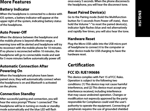 More FeaturesBattery IndicatorWhen the headphone is connected to a device with iOS system, a battery indicator will appear at the upper right of the system, indicating battery status of the headphone.Auto Power-OWhen the distance between the headphone and the mobile phone is beyond eective range, a warning tone will be alerted and headphone will try to reconnect with the mobile phone for 10 minutes. If no phone is reconnected within 10 minutes, the headphone will go to connectable mode and wait for 5 more minutes before automatically power o.Automatic Connection After Powering OnWhen the headphone and phone have been paired once, they will automatically connect when the headphone is on and Bluetooth is activated on the phone.Connection StandbyAfter successful pairing and connection, you will hear the voice prompt “Phone 1 connected”. The headphone will be in turning on mode or standby mode automatically and the blue LED will ash once every 5 seconds. When the phone disconnects the headphone, you will hear the disconnect tone.Reset Paired Device(s)Go to the Pairing mode (hold the Multifunction button for 5 seconds from Power o state),  then hold the Volume “-” to reset the paired device(s), indicator light ashes blue and red alternatively and rapidly few times, you will also hear the tone.Hardware ResetPlug the Micro USB cable into the USB micro port of headphone to connect it to the computer or other device made for USB charging to have the hardware reset.CerticationFCC ID: RJE190686This device complies with Part 15 of FCC Rules. Operation is subject to the following two conditions: (1) This device may not cause harmful interference, and (2) This device must accept any interference received, including interference that may cause undesired operation. Changes or modication not expressly approved by the party responsible for Compliance could void the user’s authority to operate the equipment. Connecting of peripherals requires the use of grounded shielded ENGLISH