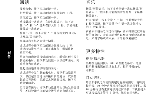 通话接听来电：按下多功能键一次。拒绝通话：按下多功能键并保持大约 1 秒。结束通话：按下多功能键一次。重拨最后一次通话：在待机模式下，按下音量“+”和“-”键并保持大约 3 秒。手机将重拨最后一次通话。静音开/关：按下音量“-”并保持大约 3 秒，以开启/关闭静音。在耳机和手机之间进行切换：通话过程中按下多功能键并保持大约 1 秒，通话将切换至手机；重复此操作，通话将切换至耳机。结束当前通话并接听新的来电：通话过程中发生新的来电时，按下多功能键一次以接听来电，同时结束当前通话。挂起当前通话并接听新的来电：通话过程中发生新的来电时，按下多功能键两次，以挂起当前通话并接听新的通话。欲在挂起通话和进行中的通话之间进行切换，按下多功能键两次。启用语音拨号：按下多功能键两次以触发语音拨号，不同智能手机的语音拨号功能有所不同。音乐播放/暂停音乐：按下多功能键一次以播放/暂停音乐（一些手机可能需要首先打开一个媒体播放器）。后退/前进：按下音量“-”键一次并保持大约 1 秒以后退，按下音量“+”键一次并保持大约 1 秒以前进。在音乐和通话之间进行切换：音乐播放过程中有新的来电时，音乐自动暂停以允许接听或忽略来电。来电忽略或结束后，音乐将恢复播放。更多特性电池指示器当耳机连接到使用 iOS 系统的设备时，电量指示器将出现在系统右上方，指示耳机的电池状态。自动关机耳机和手机之间的距离超过有效范围时，将听到提示音，10 分钟内耳机将尝试重新连接手机。若 10 分钟内没有重新连接到任何手机，耳机将进入可连接状态并等待 5 分钟，然后自动关机。中文