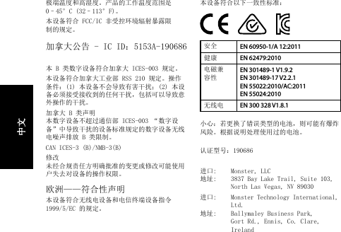 极端温度和高湿度。产品的工作温度范围是 0–45°C (32–113°F)。本设备符合 FCC/IC 非受控环境辐射暴露限制的规定。加拿大公告 - IC ID：5153A-190686 本 B 类数字设备符合加拿大 ICES-003 规定。本设备符合加拿大工业部 RSS 210 规定。操作条件：(1) 本设备不会导致有害干扰；(2) 本设备必须接受接收到的任何干扰，包括可以导致意外操作的干扰。加拿大 B 类声明  本数字设备不超过通信部 ICES-003 “数字设备”中导致干扰的设备标准规定的数字设备无线电噪声排放 B 类限制。CAN ICES-3 (B)/NMB-3(B)修改  未经合规责任方明确批准的变更或修改可能使用户失去对设备的操作权限。欧洲——符合性声明本设备符合无线电设备和电信终端设备指令 1999/5/EC 的规定。  本设备符合以下一致性标准：安全 EN 60950-1/A 12:2011健康 EN 62479:2010电磁兼容性EN 301489-1 V1.9.2 EN 301489-17 V2.2.1 EN 55022:2010/AC:2011  EN 55024:2010无线电 EN 300 328 V1.8.1小心：若更换了错误类型的电池，则可能有爆炸风险。根据说明处理使用过的电池。 认证型号：190686进口:   Monster, LLC 地址:   3837 Bay Lake Trail, Suite 103,   North Las Vegas, NV 89030进口:   Monster Technology International,    Ltd. 地址:   Ballymaley Business Park,   Gort Rd., Ennis, Co. Clare,    Ireland中文