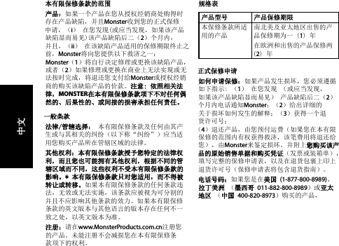 本有限保修条款的范围产品：如果一个产品在您从授权经销商处购得时 存在产品缺陷，并且Monster收到您的正式保修 申请，（i） 在您发现(或应当发现，如果该产品 缺陷显而易见)该产品缺陷后二（2）个月内， 并且，（ii） 在该缺陷产品适用的保修期限终止之前，Monster将向您提供以下救济之一： Monster（1）将自行决定修理或更换该缺陷产品， 或者（2）如果修理或更换在商业上无法实现或无法按时完成，将退还您支付给Monster或授权经销商的购买该缺陷产品的价款。注意: 依照相关法律，MONSTER在本有限保修条款项下不对任何偶然的、后果性的、或间接的损害承担任何责任。一般条款法律/管辖选择： 本有限保修条款及任何由其产生或与其相关的纠纷（以下称“纠纷”）应当适用您购买产品所在管辖区域的法律。 其他权利：本有限保修条款授予您特定的法律权利，而且您也可能拥有其他权利，根据不同的管辖区域而不同，这些权利不受本有限保修条款的影响。* 本有限保修条款只对您适用，而不得被转让或转移。如果本有限保修条款的任何条款违法，无效或无法实施，该条款应被视为可分割的并且不应影响其他条款的效力。如果本有限保修条款的英文版本与其他语言的版本存在任何不一致之处，以英文版本为准。注册：请在www.MonsterProducts.com.cn注册您的产品。未能注册不会减损您在本有限保修条款项下的权利。 规格表产品型号 产品保修期限本保修条款所适用的产品南北美及亚太地区出售的产品保修期为一 (1) 年在欧洲和出售的产品保修两  (2) 年 正式保修申请如何申请保修：如果产品发生损坏，您必须遵循如下指示: （1） 在您发现 （或应当发现， 如果该产品缺陷显而易见） 产品缺陷后二（2） 个月内电话通知Monster；（2）给出详细的关于损坏如何发生的解释；（3）获得一个退货许可号； （4）退还产品，由您预付运费（如果您在本有限保修的范围内有权获得救济，该笔费用将退还给您），由Monster来鉴定损坏，并附上您购买该产品的原始销售单据和购买凭证（发票或装箱单），填写完整的保修申请表，以及在退货包裹上印上退货许可号（保修申请表将包含退货指南）。电话号码：如果您是在美国 (1-877-800-8989)、 拉丁美洲 （墨西哥 011-882-800-8989）或亚太地区 （中国 400-820-8973）购买的产品，  中文