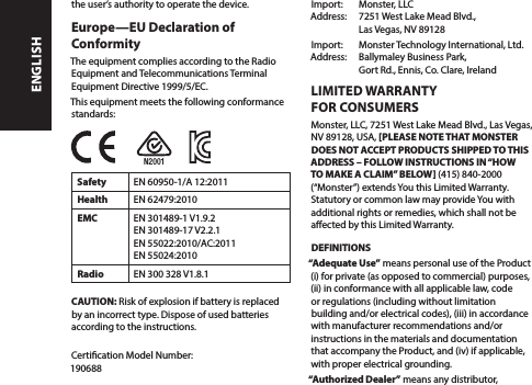 the user’s authority to operate the device.Europe—EU Declaration of ConformityThe equipment complies according to the Radio Equipment and Telecommunications Terminal Equipment Directive 1999/5/EC. This equipment meets the following conformance standards:Safety EN 60950-1/A 12:2011Health EN 62479:2010EMC EN 301489-1 V1.9.2 EN 301489-17 V2.2.1  EN 55022:2010/AC:2011  EN 55024:2010Radio EN 300 328 V1.8.1CAUTION: Risk of explosion if battery is replaced by an incorrect type. Dispose of used batteries according to the instructions. Certication Model Number:  190688Import:   Monster, LLC Address:   7251 West Lake Mead Blvd.,   Las Vegas, NV 89128Import:   Monster Technology International, Ltd. Address:   Ballymaley Business Park,   Gort Rd., Ennis, Co. Clare, IrelandN2001LIMITED WARRANTY  FOR CONSUMERSMonster, LLC, 7251 West Lake Mead Blvd., Las Vegas,  NV 89128, USA, [PLEASE NOTE THAT MONSTER  DOES NOT ACCEPT PRODUCTS SHIPPED TO THIS ADDRESS – FOLLOW INSTRUCTIONS IN “HOW TO MAKE A CLAIM” BELOW] (415) 840-2000 (“Monster”) extends You this Limited Warranty. Statutory or common law may provide You with additional rights or remedies, which shall not be aected by this Limited Warranty.DEFINITIONS“Adequate Use” means personal use of the Product (i) for private (as opposed to commercial) purposes, (ii) in conformance with all applicable law, code or regulations (including without limitation building and/or electrical codes), (iii) in accordance with manufacturer recommendations and/or instructions in the materials and documentation that accompany the Product, and (iv) if applicable, with proper electrical grounding.“Authorized Dealer” means any distributor, ENGLISH
