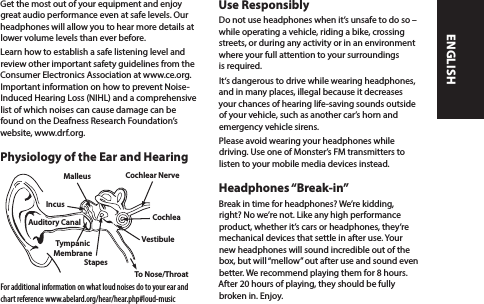 Get the most out of your equipment and enjoy great audio performance even at safe levels. Our headphones will allow you to hear more details at lower volume levels than ever before.Learn how to establish a safe listening level and review other important safety guidelines from the Consumer Electronics Association at www.ce.org. Important information on how to prevent Noise-Induced Hearing Loss (NIHL) and a comprehensive list of which noises can cause damage can be found on the Deafness Research Foundation’s website, www.drf.org.Physiology of the Ear and HearingFor additional information on what loud noises do to your ear and chart reference www.abelard.org/hear/hear.php#loud-musicUse ResponsiblyDo not use headphones when it’s unsafe to do so –  while operating a vehicle, riding a bike, crossing streets, or during any activity or in an environment where your full attention to your surroundings is required. It‘s dangerous to drive while wearing headphones, and in many places, illegal because it decreases your chances of hearing life-saving sounds outside of your vehicle, such as another car’s horn and emergency vehicle sirens. Please avoid wearing your headphones while driving. Use one of Monster’s FM transmitters to listen to your mobile media devices instead. Headphones “Break-in”Break in time for headphones? We’re kidding, right? No we’re not. Like any high performance product, whether it’s cars or headphones, they’re mechanical devices that settle in after use. Your new headphones will sound incredible out of the box, but will “mellow” out after use and sound even better. We recommend playing them for 8 hours. After 20 hours of playing, they should be fully broken in. Enjoy. Malleus Cochlear NerveStapesTympanicMembraneAuditory Canal CochleaIncusVestibuleTo Nose/ThroatENGLISH