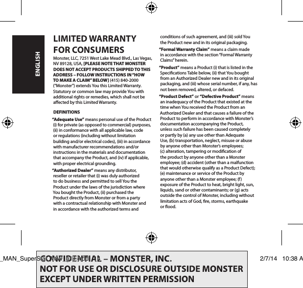 LIMITED WARRANTY  FOR CONSUMERSMonster, LLC, 7251 West Lake Mead Blvd., Las Vegas,  NV 89128, USA, [PLEASE NOTE THAT MONSTER  DOES NOT ACCEPT PRODUCTS SHIPPED TO THIS ADDRESS – FOLLOW INSTRUCTIONS IN “HOW TO MAKE A CLAIM” BELOW] (415) 840-2000 (“Monster”) extends You this Limited Warranty. Statutory or common law may provide You with additional rights or remedies, which shall not be aected by this Limited Warranty.DEFINITIONS“Adequate Use” means personal use of the Product (i) for private (as opposed to commercial) purposes, (ii) in conformance with all applicable law, code or regulations (including without limitation building and/or electrical codes), (iii) in accordance with manufacturer recommendations and/or instructions in the materials and documentation that accompany the Product, and (iv) if applicable, with proper electrical grounding.“Authorized Dealer” means any distributor, reseller or retailer that (i) was duly authorized to do business and permitted to sell You the Product under the laws of the jurisdiction where You bought the Product, (ii) purchased the Product directly from Monster or from a party with a contractual relationship with Monster and in accordance with the authorized terms and conditions of such agreement, and (iii) sold You  the Product new and in its original packaging.“Formal Warranty Claim” means a claim made in accordance with the section “Formal Warranty Claims” herein.“Product” means a Product (i) that is listed in the Specications Table below, (ii) that You bought from an Authorized Dealer new and in its original packaging, and (iii) whose serial number, if any, has not been removed, altered, or defaced.“Product Defect” or “Defective Product” means an inadequacy of the Product that existed at the time when You received the Product from an Authorized Dealer and that causes a failure of the Product to perform in accordance with Monster’s documentation accompanying the Product,  unless such failure has been caused completely  or partly by (a) any use other than Adequate  Use, (b) transportation, neglect, misuse or abuse  by anyone other than Monster’s employees;  (c) alteration, tampering or modication of  the product by anyone other than a Monster employee; (d) accident (other than a malfunction that would otherwise qualify as a Product Defect); (e) maintenance or service of the Product by anyone other than a Monster employee; (f) exposure of the Product to heat, bright light, sun, liquids, sand or other contaminants; or (g) acts outside the control of Monster, including without limitation acts of God, re, storms, earthquake or ood.ENGLISHLIT_MAN_SuperStar_WW_g1jl.indd   14 2/7/14   10:38 AM
