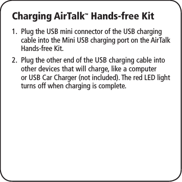 Charging AirTalk™ Hands-free KitPlug the USB mini connector of the USB charging 1. cable into the Mini USB charging port on the AirTalk Hands-free Kit.Plug the other end of 2.  the USB charging cable into other devices that will charge, like a computer or USB Car Charger (not included). The red LED light turns off when charging is complete.