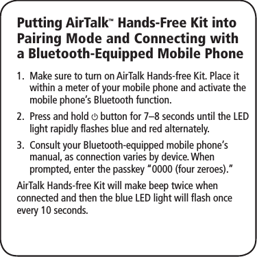Putting AirTalk™ Hands-Free Kit into Pairing Mode and Connecting with a Bluetooth-Equipped Mobile PhoneMake sure to turn on AirTalk1.   Hands-free Kit. Place it within a meter of your mobile phone and activate the mobile phone’s Bluetooth function.Press and hold 2.   button for 7–8 seconds until the LED light rapidly flashes blue and red alternately.Consult your Bluetooth-equipped mobile phone’s 3. manual, as connection varies by device. When prompted, enter the passkey “0000 (four zeroes).”AirTalk Hands-free Kit will make beep twice when connected and then the blue LED light will flash once every 10 seconds.