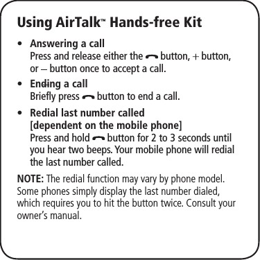 Using AirTalk™ Hands-free KitAnswering a call •  Press and release either the   button,   button,  or   button once to accept a call.Ending a call •  Briefly press   button to end a call.Redial last number called • [dependent on the mobile phone]  Press and hold   button for 2 to 3 seconds until you hear two beeps. Your mobile phone will redial the last number called. NOTE: The redial function may vary by phone model. Some phones simply display the last number dialed, which requires you to hit the button twice. Consult your owner’s manual. 