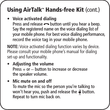Using AirTalk™ Hands-free Kit (cont.)Voice activated dialing  •Press and release   button until you hear a beep.  Say the registered name on the voice dialing list of your mobile phone. For best voice dialing performance, record the voice tag in your mobile phone.NOTE: Voice activated dialing function varies by device. Please consult your mobile phone’s manual for dialing set-up and functionality.Adjusting the volume •  Press   or   button to increase or decrease  the speaker volume.Mic mute on and off •  To mute the mic so the person you’re talking to won’t hear you, push and release the   button. Repeat to turn mic back on.