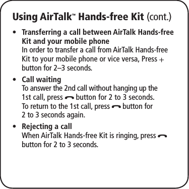Using AirTalk™ Hands-free Kit (cont.)Transferring a call between AirTalk Hands-free  •Kit and your mobile phone  In order to transfer a call from AirTalk Hands-free Kit to your mobile phone or vice versa, Press   button for 2–3 seconds.Call waiting •  To answer the 2nd call without hanging up the 1st call, press   button for 2 to 3 seconds.  To return to the 1st call, press   button for 2 to 3 seconds again.Rejecting a call •  When AirTalk Hands-free Kit is ringing, press   button for 2 to 3 seconds.
