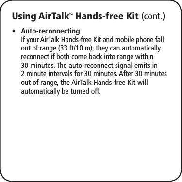 Using AirTalk™ Hands-free Kit (cont.)Auto-reconnecting •  If your AirTalk Hands-free Kit and mobile phone fall out of range (33 ft/10 m), they can automatically reconnect if both come back into range within 30 minutes. The auto-reconnect signal emits in 2 minute intervals for 30 minutes. After 30 minutes out of range, the AirTalk Hands-free Kit will automatically be turned off.
