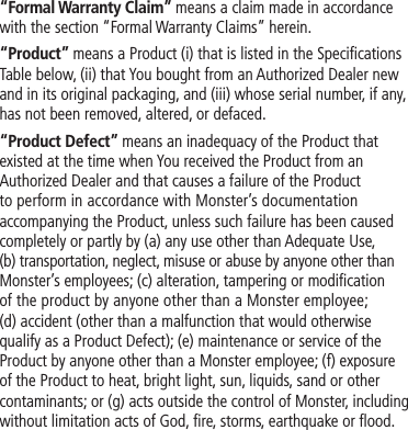 “Formal Warranty Claim” means a claim made in accordance with the section “Formal Warranty Claims” herein.“Product” means a Product (i) that is listed in the Specifications Table below, (ii) that You bought from an Authorized Dealer new and in its original packaging, and (iii) whose serial number, if any, has not been removed, altered, or defaced.“Product Defect” means an inadequacy of the Product that existed at the time when You received the Product from an Authorized Dealer and that causes a failure of the Product to perform in accordance with Monster’s documentation accompanying the Product, unless such failure has been caused completely or partly by (a) any use other than Adequate Use, (b) transportation, neglect, misuse or abuse by anyone other than Monster’s employees; (c) alteration, tampering or modification of the product by anyone other than a Monster employee; (d) accident (other than a malfunction that would otherwise qualify as a Product Defect); (e) maintenance or service of the Product by anyone other than a Monster employee; (f) exposure of the Product to heat, bright light, sun, liquids, sand or other contaminants; or (g) acts outside the control of Monster, including without limitation acts of God, fire, storms, earthquake or flood.