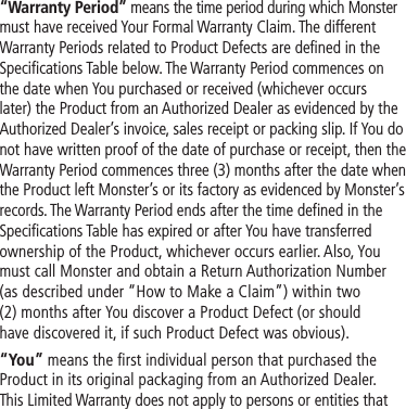 “Warranty Period” means the time period during which Monster must have received Your Formal Warranty Claim. The different Warranty Periods related to Product Defects are defined in the Specifications Table below. The Warranty Period commences on the date when You purchased or received (whichever occurs later) the Product from an Authorized Dealer as evidenced by the Authorized Dealer’s invoice, sales receipt or packing slip. If You do not have written proof of the date of purchase or receipt, then the Warranty Period commences three (3) months after the date when the Product left Monster’s or its factory as evidenced by Monster’s records. The Warranty Period ends after the time defined in the Specifications Table has expired or after You have transferred ownership of the Product, whichever occurs earlier. Also, You must call Monster and obtain a Return Authorization Number (as described under “How to Make a Claim”) within two  (2) months after You discover a Product Defect (or should have discovered it, if such Product Defect was obvious).“You” means the first individual person that purchased the Product in its original packaging from an Authorized Dealer.  This Limited Warranty does not apply to persons or entities that 