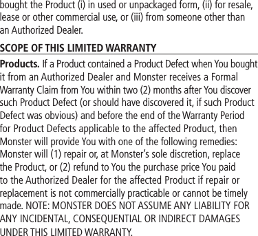 bought the Product (i) in used or unpackaged form, (ii) for resale, lease or other commercial use, or (iii) from someone other than an Authorized Dealer.SCOPE OF THIS LIMITED WARRANTYProducts. If a Product contained a Product Defect when You bought it from an Authorized Dealer and Monster receives a Formal Warranty Claim from You within two (2) months after You discover such Product Defect (or should have discovered it, if such Product Defect was obvious) and before the end of the Warranty Period for Product Defects applicable to the affected Product, then Monster will provide You with one of the following remedies: Monster will (1) repair or, at Monster’s sole discretion, replace the Product, or (2) refund to You the purchase price You paid to the Authorized Dealer for the affected Product if repair or replacement is not commercially practicable or cannot be timely made. NOTE: MONSTER DOES NOT ASSUME ANY LIABILITY FOR ANY INCIDENTAL, CONSEQUENTIAL OR INDIRECT DAMAGES UNDER THIS LIMITED WARRANTY.