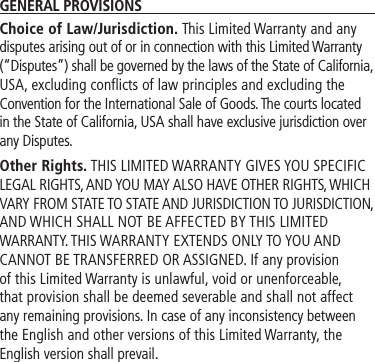 GENERAL PROVISIONSChoice of Law/Jurisdiction. This Limited Warranty and any disputes arising out of or in connection with this Limited Warranty (“Disputes”) shall be governed by the laws of the State of California, USA, excluding conflicts of law principles and excluding the Convention for the International Sale of Goods. The courts located in the State of California, USA shall have exclusive jurisdiction over any Disputes.Other Rights. THIS LIMITED WARRANTY GIVES YOU SPECIFIC LEGAL RIGHTS, AND YOU MAY ALSO HAVE OTHER RIGHTS, WHICH VARY FROM STATE TO STATE AND JURISDICTION TO JURISDICTION, AND WHICH SHALL NOT BE AFFECTED BY THIS LIMITED WARRANTY. THIS WARRANTY EXTENDS ONLY TO YOU AND CANNOT BE TRANSFERRED OR ASSIGNED. If any provision of this Limited Warranty is unlawful, void or unenforceable, that provision shall be deemed severable and shall not affect any remaining provisions. In case of any inconsistency between the English and other versions of this Limited Warranty, the English version shall prevail.