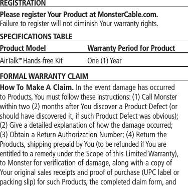 REGISTRATIONPlease register Your Product at MonsterCable.com.  Failure to register will not diminish Your warranty rights.SPECIFICATIONS TABLEProduct Model  Warranty Period for ProductAirTalk™ Hands-free Kit  One (1) YearFORMAL WARRANTY CLAIMHow To Make A Claim. In the event damage has occurred to Products, You must follow these instructions: (1) Call Monster within two (2) months after You discover a Product Defect (or should have discovered it, if such Product Defect was obvious); (2) Give a detailed explanation of how the damage occurred; (3) Obtain a Return Authorization Number; (4) Return the Products, shipping prepaid by You (to be refunded if You are entitled to a remedy under the Scope of this Limited Warranty), to Monster for verification of damage, along with a copy of Your original sales receipts and proof of purchase (UPC label or packing slip) for such Products, the completed claim form, and 