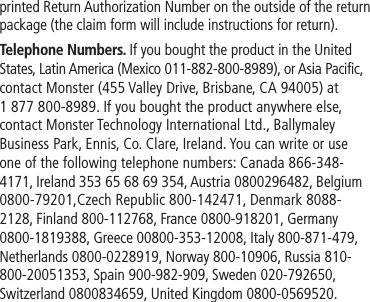 printed Return Authorization Number on the outside of the return package (the claim form will include instructions for return).Telephone Numbers. If you bought the product in the United States, Latin America (Mexico 011-882-800-8989), or Asia Pacific, contact Monster (455 Valley Drive, Brisbane, CA 94005) at 1 877 800-8989. If you bought the product anywhere else, contact Monster Technology International Ltd., Ballymaley Business Park, Ennis, Co. Clare, Ireland. You can write or use one of the following telephone numbers: Canada 866-348-4171, Ireland 353 65 68 69 354, Austria 0800296482, Belgium 0800-79201,Czech Republic 800-142471, Denmark 8088-2128, Finland 800-112768, France 0800-918201, Germany 0800-1819388, Greece 00800-353-12008, Italy 800-871-479, Netherlands 0800-0228919, Norway 800-10906, Russia 810-800-20051353, Spain 900-982-909, Sweden 020-792650, Switzerland 0800834659, United Kingdom 0800-0569520.