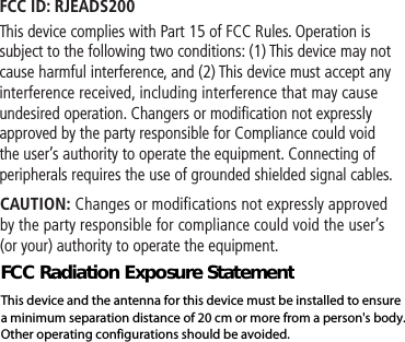 FCC ID: RJEADS200This device complies with Part 15 of FCC Rules. Operation is subject to the following two conditions: (1) This device may not cause harmful interference, and (2) This device must accept any interference received, including interference that may cause undesired operation. Changers or modification not expressly approved by the party responsible for Compliance could void the user’s authority to operate the equipment. Connecting of peripherals requires the use of grounded shielded signal cables. CAUTION: Changes or modifications not expressly approved by the party responsible for compliance could void the user’s (or your) authority to operate the equipment.FCC Radiation Exposure StatementThis device and the antenna for this device must be installed to ensure a minimum separation distance of 20 cm or more from a person&apos;s body. Other operating configurations should be avoided.