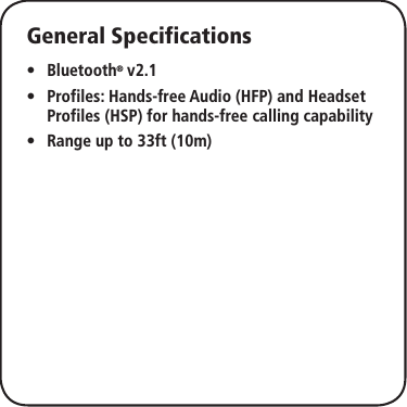 General SpecificationsBluetooth •® v2.1Profiles: Hands-free Audio (HFP) and Headset  •Profiles (HSP) for hands-free calling capabilityRange up to 33ft (10m) •