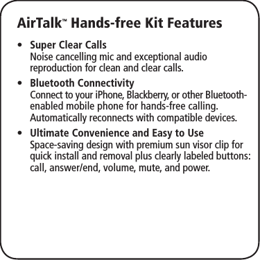 AirTalk™ Hands-free Kit FeaturesSuper Clear Calls •  Noise cancelling mic and exceptional audio reproduction for clean and clear calls.Bluetooth Connectivity •  Connect to your iPhone, Blackberry, or other Bluetooth- enabled mobile phone for hands-free calling. Automatically reconnects with compatible devices.Ultimate Convenience and Easy to Use •  Space-saving design with premium sun visor clip for quick install and removal plus clearly labeled buttons: call, answer/end, volume, mute, and power.