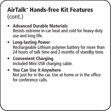 AirTalk™ Hands-free Kit Features (cont.)Advanced Durable Materials •  Resists extreme in-car heat and cold for heavy-duty use and long life.Long-lasting Power •  Rechargeable Lithium polymer battery for more than 24 hours of talk time and 2 months of standby time.Convenient Charging •  Included Mini USB charging cable.You Can Use it Anywhere •  Not just for in the car. Use at home or in the office for conference calls.