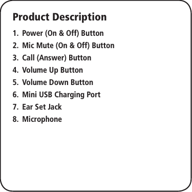 Product DescriptionPower (On &amp; Off) Button1. Mic Mute (On &amp; Off) Button2. Call (Answer) Button3. Volume Up Button4. Volume Down Button5. Mini USB Charging Port6. Ear Set Jack7. Microphone8. 