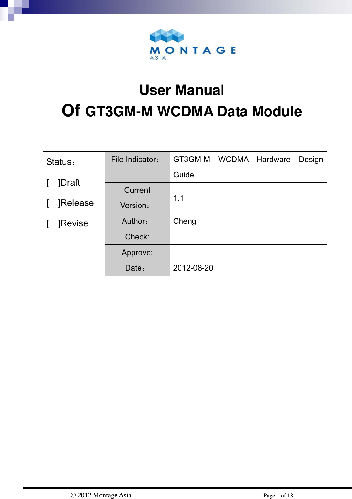                           2012 Montage Asia                                             Page 1 of 18    User Manual Of GT3GM-M WCDMA Data Module           Status： [  ]Draft  [  ]Release [  ]Revise File Indicator： GT3GM-M WCDMA Hardware Design Guide Current Version： 1.1 Author： Cheng Check:  Approve:  Date： 2012-08-20 