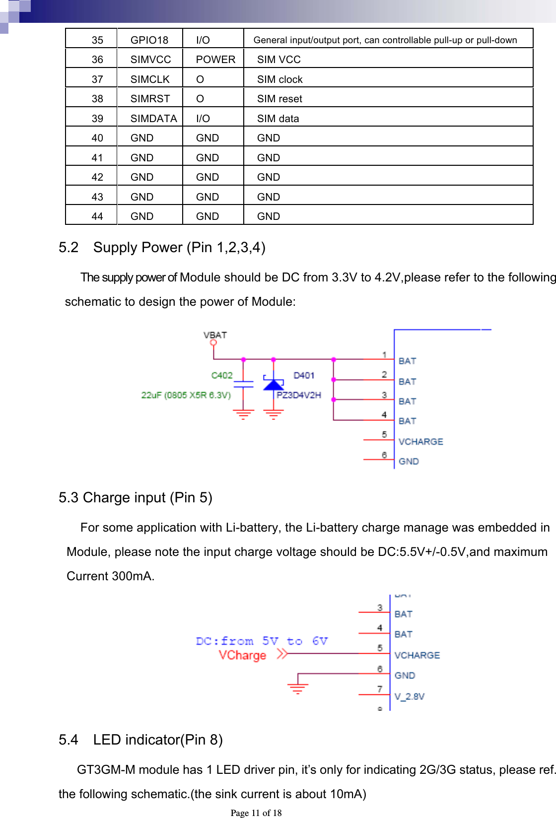  Page 11 of 18 35 GPIO18 I/O  General input/output port, can controllable pull-up or pull-down 36 SIMVCC POWER SIM VCC 37 SIMCLK O  SIM clock 38 SIMRST O  SIM reset 39 SIMDATA I/O  SIM data 40 GND  GND  GND 41 GND  GND  GND 42 GND  GND  GND 43 GND  GND  GND 44 GND  GND  GND 5.2    Supply Power (Pin 1,2,3,4) The supply power of Module should be DC from 3.3V to 4.2V,please refer to the following schematic to design the power of Module:  5.3 Charge input (Pin 5)   For some application with Li-battery, the Li-battery charge manage was embedded in Module, please note the input charge voltage should be DC:5.5V+/-0.5V,and maximum Current 300mA.  5.4    LED indicator(Pin 8)  GT3GM-M module has 1 LED driver pin, it’s only for indicating 2G/3G status, please ref. the following schematic.(the sink current is about 10mA) 