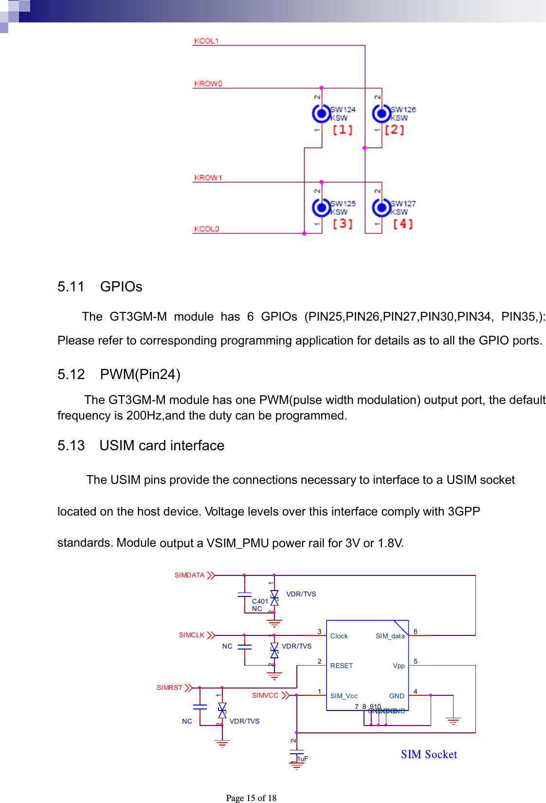  Page 15 of 18   5.11 GPIOs The GT3GM-M module has 6 GPIOs (PIN25,PIN26,PIN27,PIN30,PIN34, PIN35,): Please refer to corresponding programming application for details as to all the GPIO ports. 5.12  PWM(Pin24)  The GT3GM-M module has one PWM(pulse width modulation) output port, the default frequency is 200Hz,and the duty can be programmed. 5.13    USIM card interface The USIM pins provide the connections necessary to interface to a USIM socket   located on the host device. Voltage levels over this interface comply with 3GPP standards. Module output a VSIM_PMU power rail for 3V or 1.8V. VDR/TVS.1.2SIM SocketSIM_Vcc1RESET2Clock3SIM_data 6Vpp 5GND 4GND7GND8GND9GND101uF1 2SIMRST SIMDATA SIMVCC SIMCLK C401NCNCNCVDR/TVS.1.2VDR/TVS.1.2 