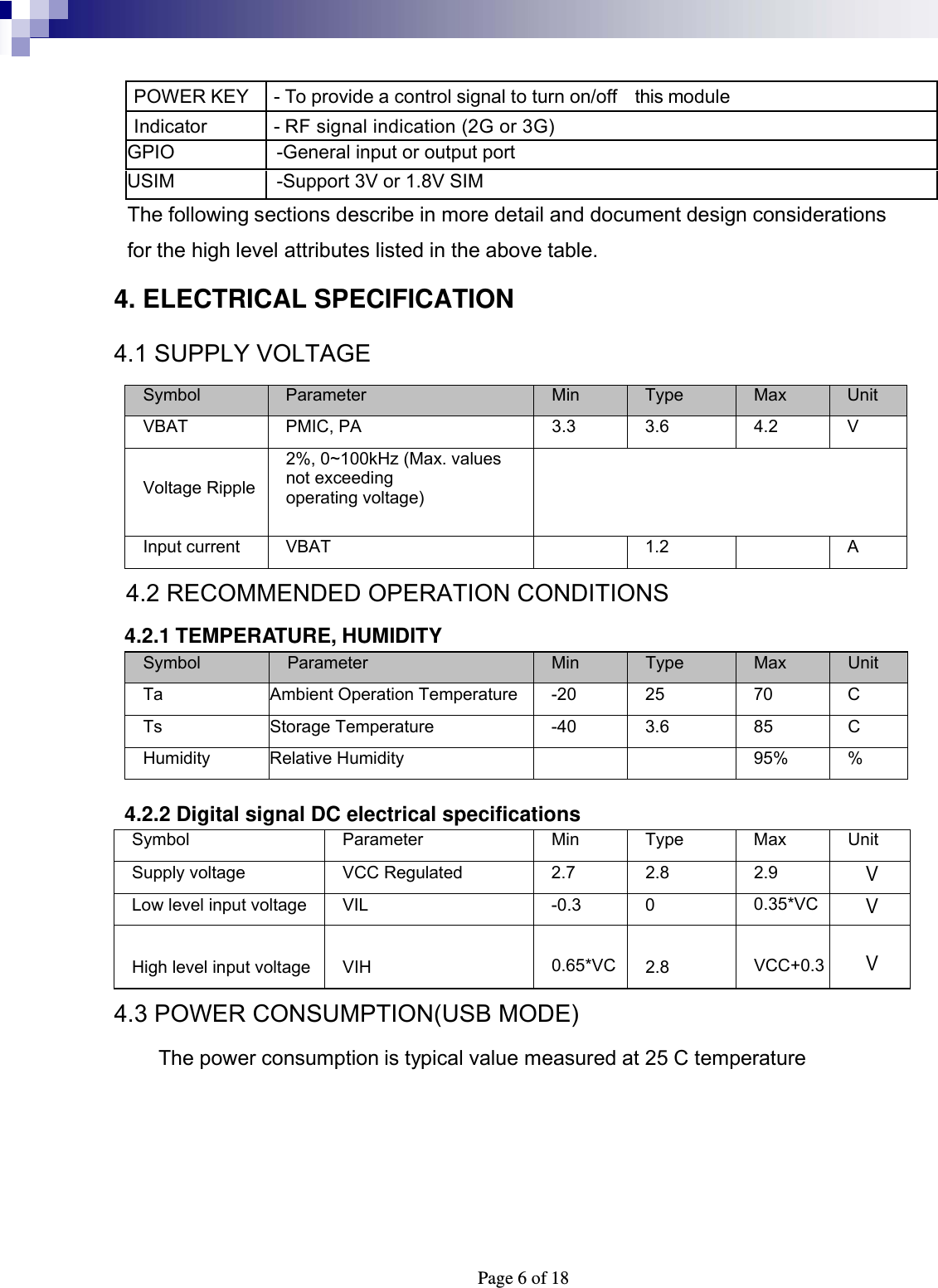  Page 6 of 18 POWER KEY  - To provide a control signal to turn on/off    this module Indicator  - RF signal indication (2G or 3G) GPIO  -General input or output port USIM    -Support 3V or 1.8V SIM The following sections describe in more detail and document design considerations for the high level attributes listed in the above table. 4. ELECTRICAL SPECIFICATION 4.1 SUPPLY VOLTAGE Symbol  Parameter  Min  Type  Max  Unit VBAT  PMIC, PA  3.3 3.6  4.2 V  Voltage Ripple 2%, 0~100kHz (Max. values not exceeding   operating voltage)  Input current VBAT   1.2  A   4.2 RECOMMENDED OPERATION CONDITIONS  4.2.1 TEMPERATURE, HUMIDITY Symbol  Parameter  Min  Type  Max  Unit Ta  Ambient Operation Temperature  -20  25  70  C Ts Storage Temperature  -40 3.6 85 C Humidity Relative Humidity      95% %    4.2.2 Digital signal DC electrical specifications Symbol Parameter Min Type Max Unit Supply voltage  VCC Regulated  2.7  2.8  2.9 VLow level input voltage  VIL  -0.3  0  0.35*VCV High level input voltage VIH  0.65*VC 2.8  VCC+0.3  V 4.3 POWER CONSUMPTION(USB MODE) The power consumption is typical value measured at 25 C temperature