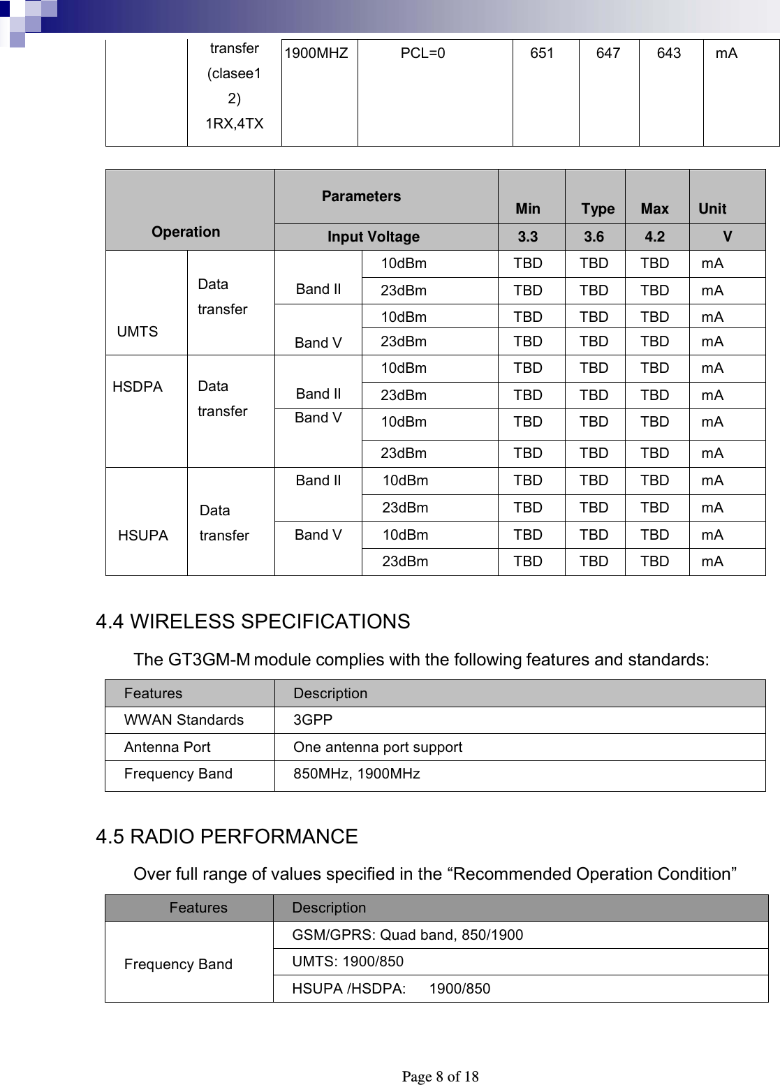  Page 8 of 18 transfer (clasee12) 1RX,4TX 1900MHZ PCL=0 651 647 643 mA                             Operation  Min  Type  Max  Unit Parameters Input Voltage 3.3 3.6 4.2 V    UMTS  Data transfer  Band II 10dBm TBD TBD TBD mA 23dBm TBD TBD TBD mA  Band V 10dBm TBD TBD TBD mA 23dBm TBD TBD TBD mA  HSDPA  Data transfer  Band II 10dBm TBD TBD TBD mA 23dBm TBD TBD TBD mA Band V 10dBm TBD TBD TBD mA 23dBm TBD TBD TBD mA   HSUPA  Data transfer Band II 10dBm TBD TBD TBD mA 23dBm TBD TBD TBD mA Band V 10dBm TBD TBD TBD mA 23dBm TBD TBD TBD mA  4.4 WIRELESS SPECIFICATIONS The GT3GM-M module complies with the following features and standards: Features  Description WWAN Standards  3GPP Antenna Port  One antenna port support Frequency Band  850MHz, 1900MHz  4.5 RADIO PERFORMANCE Over full range of values specified in the “Recommended Operation Condition” Features  Description  Frequency Band GSM/GPRS: Quad band, 850/1900 UMTS: 1900/850 HSUPA /HSDPA:   1900/850  