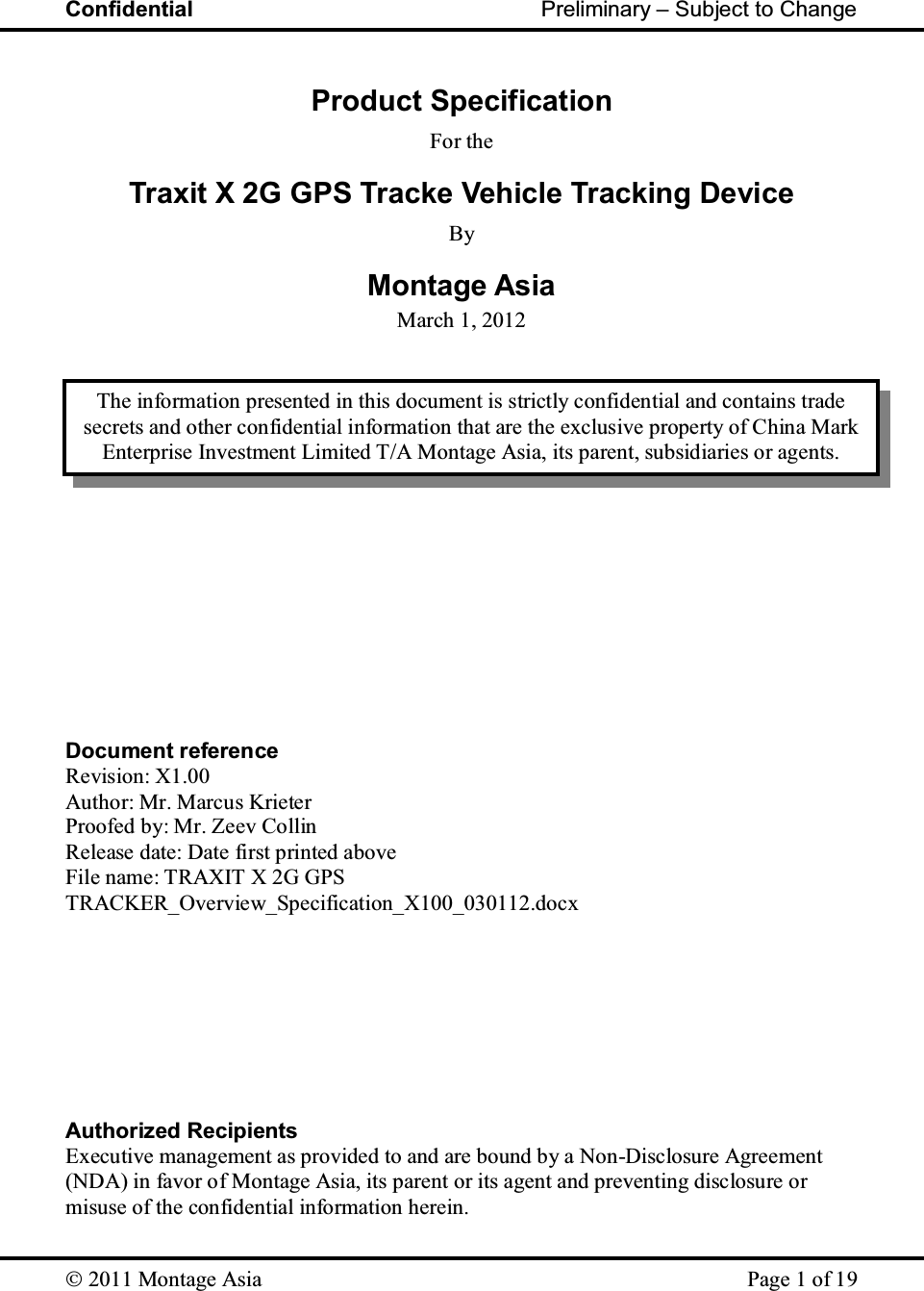 Confidential                                                         Preliminary – Subject to Change   2011 Montage Asia    Page 1 of 19  Product Specification For the Traxit X 2G GPS Tracke Vehicle Tracking Device By Montage Asia March 1, 2012                 Document reference Revision: X1.00 Author: Mr. Marcus Krieter Proofed by: Mr. Zeev Collin Release date: Date first printed above File name: TRAXIT X 2G GPS TRACKER_Overview_Specification_X100_030112.docx         Authorized Recipients Executive management as provided to and are bound by a Non-Disclosure Agreement (NDA) in favor of Montage Asia, its parent or its agent and preventing disclosure or misuse of the confidential information herein. The information presented in this document is strictly confidential and contains trade secrets and other confidential information that are the exclusive property of China Mark Enterprise Investment Limited T/A Montage Asia, its parent, subsidiaries or agents. 