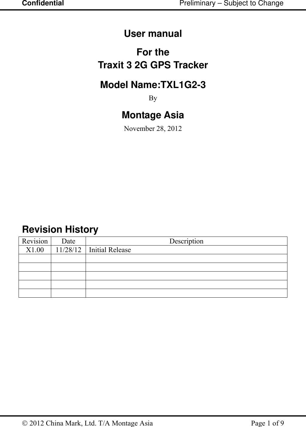 Confidential                                                         Preliminary – Subject to Change   2012 China Mark, Ltd. T/A Montage Asia   Page 1 of 9  User manual For the Traxit 3 2G GPS Tracker  Model Name:TXL1G2-3  By Montage Asia November 28, 2012           Revision History Revision Date  Description X1.00 11/28/12 Initial Release                           