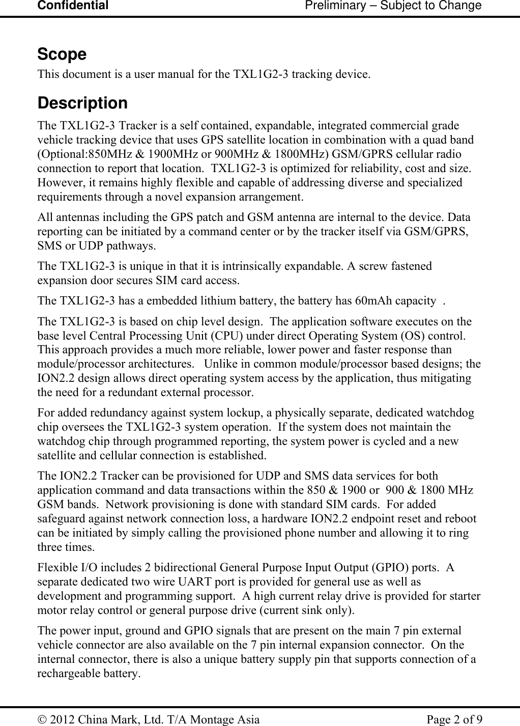 Confidential                                                         Preliminary – Subject to Change   2012 China Mark, Ltd. T/A Montage Asia   Page 2 of 9  Scope This document is a user manual for the TXL1G2-3 tracking device.    Description The TXL1G2-3 Tracker is a self contained, expandable, integrated commercial grade vehicle tracking device that uses GPS satellite location in combination with a quad band (Optional:850MHz &amp; 1900MHz or 900MHz &amp; 1800MHz) GSM/GPRS cellular radio connection to report that location.  TXL1G2-3 is optimized for reliability, cost and size. However, it remains highly flexible and capable of addressing diverse and specialized requirements through a novel expansion arrangement. All antennas including the GPS patch and GSM antenna are internal to the device. Data reporting can be initiated by a command center or by the tracker itself via GSM/GPRS, SMS or UDP pathways.   The TXL1G2-3 is unique in that it is intrinsically expandable. A screw fastened expansion door secures SIM card access.  The TXL1G2-3 has a embedded lithium battery, the battery has 60mAh capacity  . The TXL1G2-3 is based on chip level design.  The application software executes on the base level Central Processing Unit (CPU) under direct Operating System (OS) control.  This approach provides a much more reliable, lower power and faster response than module/processor architectures.   Unlike in common module/processor based designs; the ION2.2 design allows direct operating system access by the application, thus mitigating the need for a redundant external processor. For added redundancy against system lockup, a physically separate, dedicated watchdog chip oversees the TXL1G2-3 system operation.  If the system does not maintain the watchdog chip through programmed reporting, the system power is cycled and a new satellite and cellular connection is established.   The ION2.2 Tracker can be provisioned for UDP and SMS data services for both application command and data transactions within the 850 &amp; 1900 or  900 &amp; 1800 MHz GSM bands.  Network provisioning is done with standard SIM cards.  For added safeguard against network connection loss, a hardware ION2.2 endpoint reset and reboot can be initiated by simply calling the provisioned phone number and allowing it to ring three times. Flexible I/O includes 2 bidirectional General Purpose Input Output (GPIO) ports.  A separate dedicated two wire UART port is provided for general use as well as development and programming support.  A high current relay drive is provided for starter motor relay control or general purpose drive (current sink only).     The power input, ground and GPIO signals that are present on the main 7 pin external vehicle connector are also available on the 7 pin internal expansion connector.  On the internal connector, there is also a unique battery supply pin that supports connection of a rechargeable battery. 