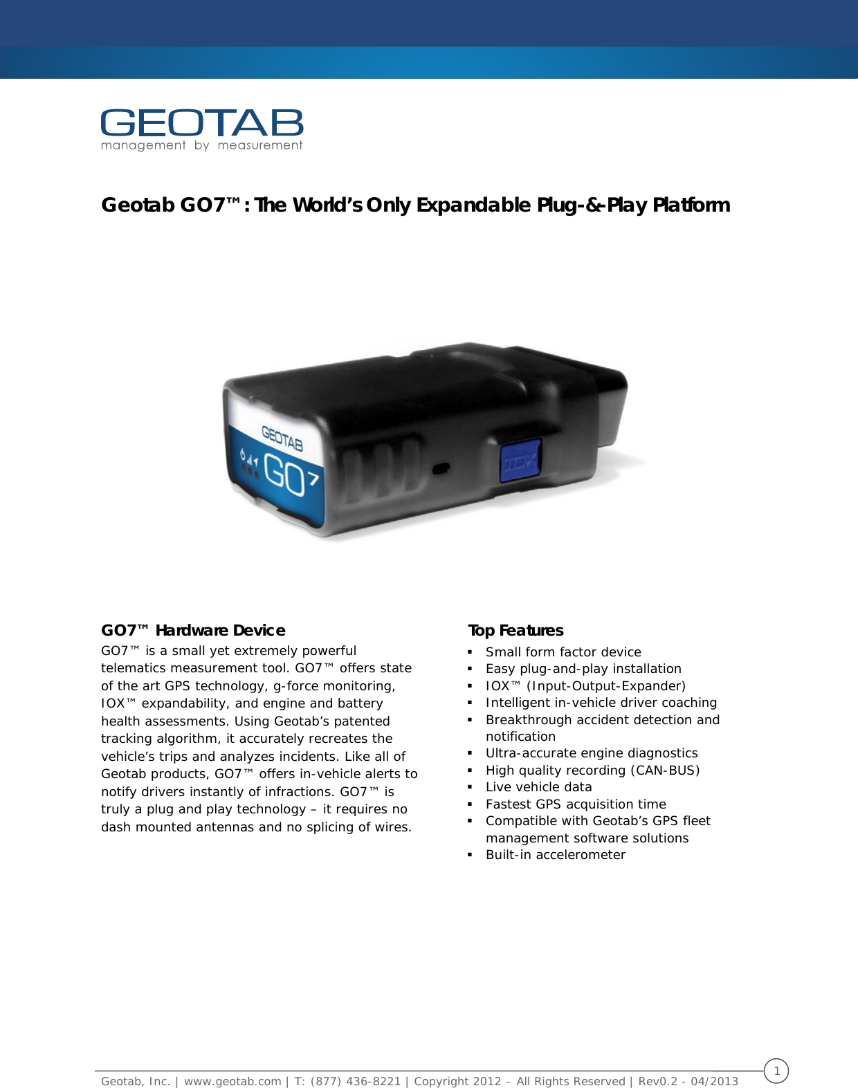    Geotab, Inc. | www.geotab.com | T: (877) 436-8221 | Copyright 2012 – All Rights Reserved | Rev0.2 - 04/2013  1   Geotab GO7™: The World’s Only Expandable Plug-&amp;-Play Platform     GO7™ Hardware Device GO7™ is a small yet extremely powerful telematics measurement tool. GO7™ offers state of the art GPS technology, g-force monitoring, IOX™ expandability, and engine and battery health assessments. Using Geotab’s patented tracking algorithm, it accurately recreates the vehicle’s trips and analyzes incidents. Like all of Geotab products, GO7™ offers in-vehicle alerts to notify drivers instantly of infractions. GO7™ is truly a plug and play technology – it requires no dash mounted antennas and no splicing of wires.  Top Features  Small form factor device  Easy plug-and-play installation  IOX™ (Input-Output-Expander)  Intelligent in-vehicle driver coaching  Breakthrough accident detection and notification  Ultra-accurate engine diagnostics  High quality recording (CAN-BUS)  Live vehicle data  Fastest GPS acquisition time  Compatible with Geotab’s GPS fleet management software solutions Built-in accelerometer     