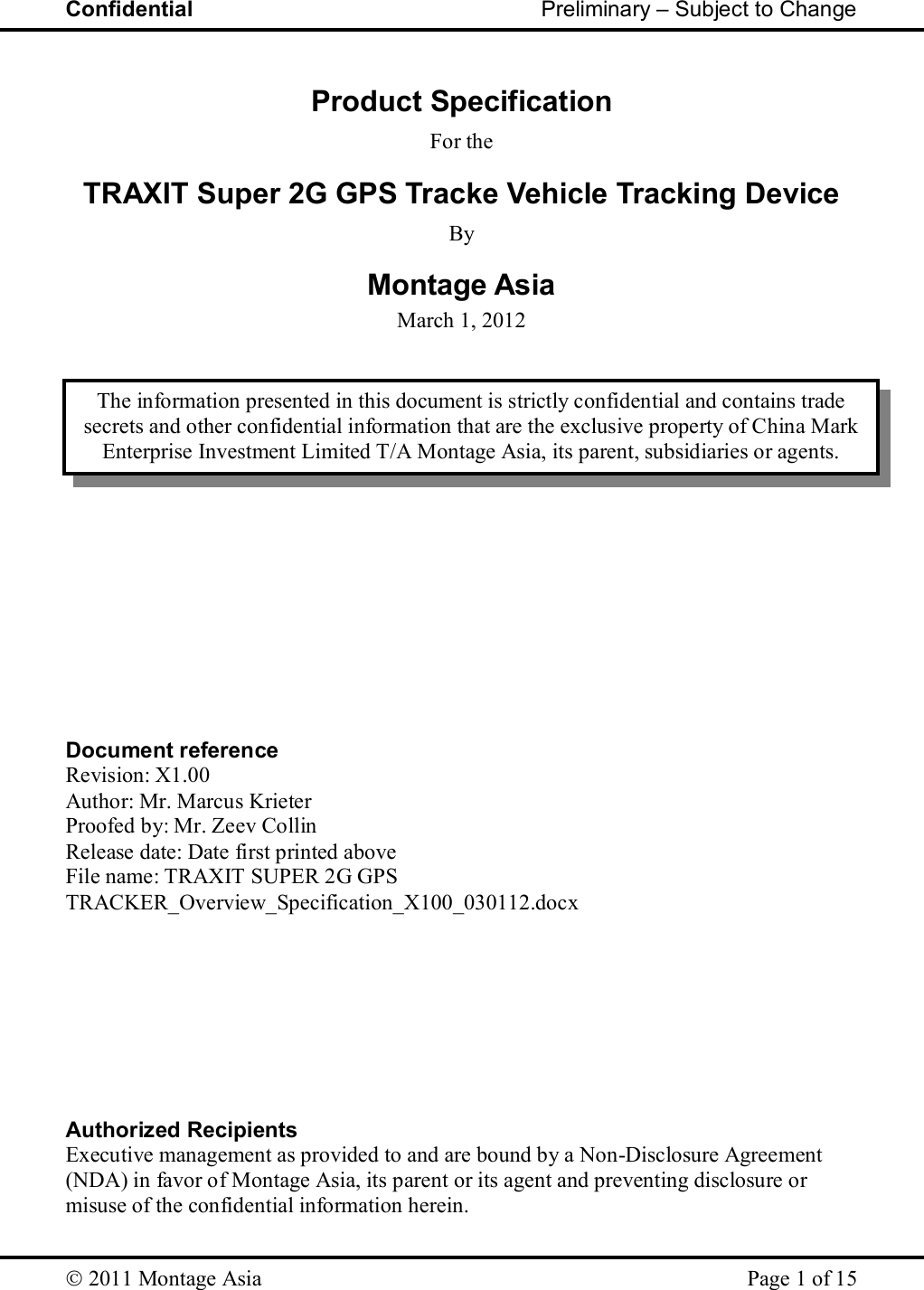 Confidential                                                         Preliminary – Subject to Change   2011 Montage Asia    Page 1 of 15  Product Specification For the TRAXIT Super 2G GPS Tracke Vehicle Tracking Device By Montage Asia March 1, 2012                 Document reference Revision: X1.00 Author: Mr. Marcus Krieter Proofed by: Mr. Zeev Collin Release date: Date first printed above File name: TRAXIT SUPER 2G GPS TRACKER_Overview_Specification_X100_030112.docx         Authorized Recipients Executive management as provided to and are bound by a Non-Disclosure Agreement (NDA) in favor of Montage Asia, its parent or its agent and preventing disclosure or misuse of the confidential information herein. The information presented in this document is strictly confidential and contains trade secrets and other confidential information that are the exclusive property of China Mark Enterprise Investment Limited T/A Montage Asia, its parent, subsidiaries or agents. 