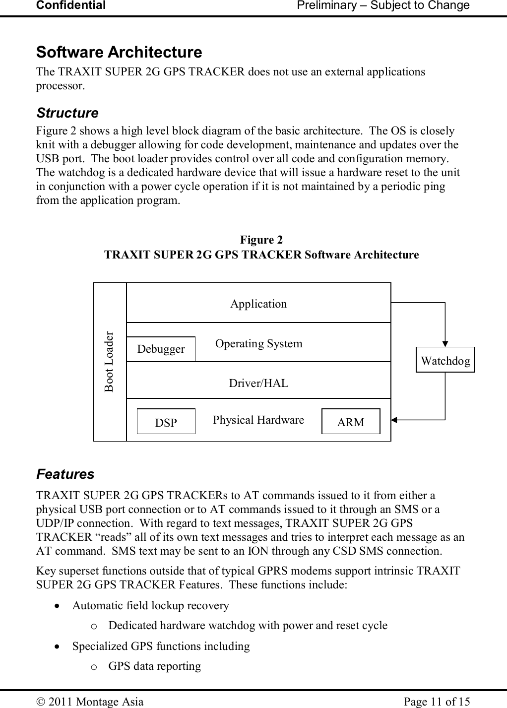 Confidential                                                         Preliminary – Subject to Change   2011 Montage Asia    Page 11 of 15   Physical Hardware Figure 2 TRAXIT SUPER 2G GPS TRACKER Software Architecture ARM DSP Debugger  Operating System  Application Boot Loader Watchdog  Driver/HAL Software Architecture The TRAXIT SUPER 2G GPS TRACKER does not use an external applications processor.  Structure Figure 2 shows a high level block diagram of the basic architecture.  The OS is closely knit with a debugger allowing for code development, maintenance and updates over the USB port.  The boot loader provides control over all code and configuration memory.  The watchdog is a dedicated hardware device that will issue a hardware reset to the unit in conjunction with a power cycle operation if it is not maintained by a periodic ping from the application program.               Features TRAXIT SUPER 2G GPS TRACKERs to AT commands issued to it from either a physical USB port connection or to AT commands issued to it through an SMS or a UDP/IP connection.  With regard to text messages, TRAXIT SUPER 2G GPS TRACKER “reads” all of its own text messages and tries to interpret each message as an AT command.  SMS text may be sent to an ION through any CSD SMS connection. Key superset functions outside that of typical GPRS modems support intrinsic TRAXIT SUPER 2G GPS TRACKER Features.  These functions include:  Automatic field lockup recovery o Dedicated hardware watchdog with power and reset cycle  Specialized GPS functions including o GPS data reporting 
