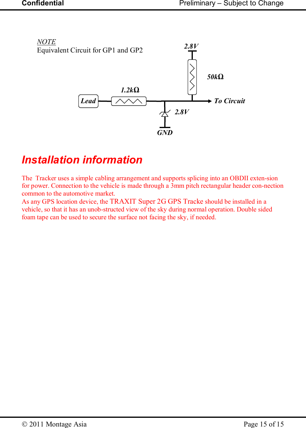 Confidential                                                         Preliminary – Subject to Change   2011 Montage Asia    Page 15 of 15     Installation information      The  Tracker uses a simple cabling arrangement and supports splicing into an OBDII exten-sion for power. Connection to the vehicle is made through a 3mm pitch rectangular header con-nection common to the automotive market.  As any GPS location device, the TRAXIT Super 2G GPS Tracke should be installed in a vehicle, so that it has an unob-structed view of the sky during normal operation. Double sided foam tape can be used to secure the surface not facing the sky, if needed. Lead 1.2kΩ 2.8V GND 2.8V 50kΩ To Circuit NOTE  Equivalent Circuit for GP1 and GP2 