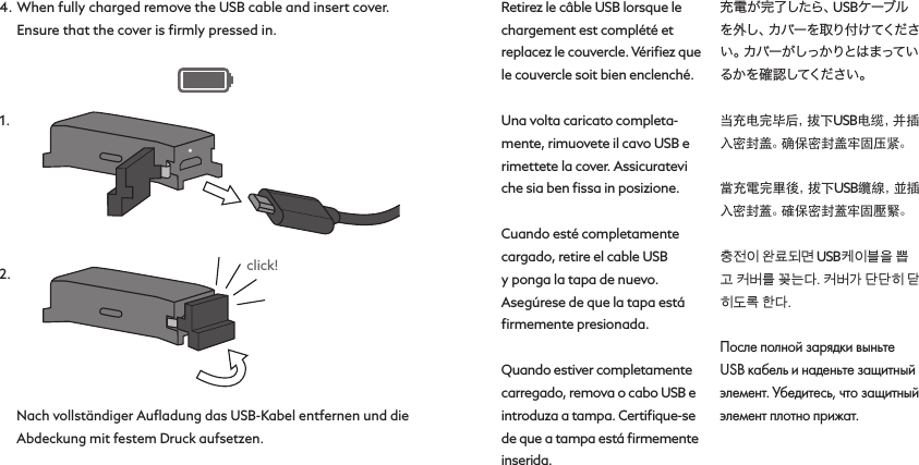 235164Retirez le câble USB lorsque le chargement est complété et replacez le couvercle. Vériﬁez que le couvercle soit bien enclenché.Una volta caricato completa-mente, rimuovete il cavo USB e rimettete la cover. Assicuratevi che sia ben ﬁssa in posizione.Cuando esté completamente cargado, retire el cable USB y ponga la tapa de nuevo. Asegúrese de que la tapa está ﬁrmemente presionada.Quando estiver completamente carregado, remova o cabo USB e introduza a tampa. Certiﬁque-se de que a tampa está ﬁrmemente inserida.充電が完了したら、USBケーブルを 外 し 、カ バ ー を 取 り 付 け て く だ さい 。カ バ ー が し っ か り と は ま っ て いるか を 確 認 してくだ さい 。当充电完毕后，拔下USB电 缆 ，并 插入密封盖。确保密封盖牢固压紧。當充電完畢後，拔下USB纜 線 ，並 插入密封蓋。確保密封蓋牢固壓緊。충전이 완료되면 USB케이블을 뽑고 커버를 꽂는다. 커버가 단단히 닫히도록 한다.После полной зарядки выньте USB кабель и наденьте защитный элемент. Убедитесь, что защитный элемент плотно прижат.4.  When fully charged remove the USB cable and insert cover. Ensure that the cover is ﬁrmly pressed in.Nach vollständiger Auﬂadung das USB-Kabel entfernen und die Abdeckung mit festem Druck aufsetzen.235164click!1.2.