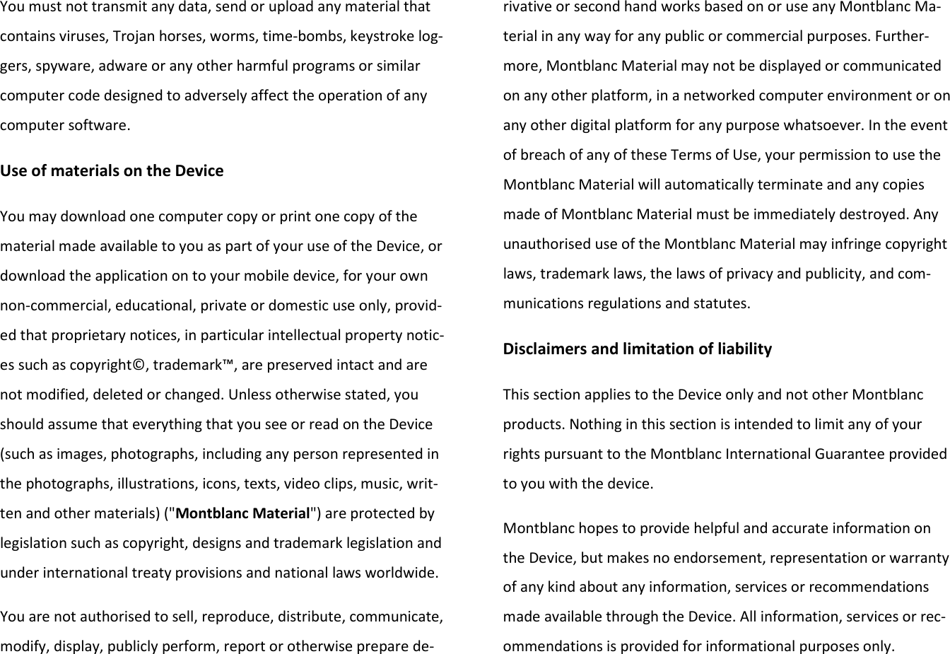 You must not transmit any data, send or upload any material that contains viruses, Trojan horses, worms, time-bombs, keystroke log-gers, spyware, adware or any other harmful programs or similar computer code designed to adversely affect the operation of any computer software. Use of materials on the Device You may download one computer copy or print one copy of the material made available to you as part of your use of the Device, or download the application on to your mobile device, for your own non-commercial, educational, private or domestic use only, provid-ed that proprietary notices, in particular intellectual property notic-es such as copyright©, trademark™, are preserved intact and are not modified, deleted or changed. Unless otherwise stated, you should assume that everything that you see or read on the Device (such as images, photographs, including any person represented in the photographs, illustrations, icons, texts, video clips, music, writ-ten and other materials) (&quot;Montblanc Material&quot;) are protected by legislation such as copyright, designs and trademark legislation and under international treaty provisions and national laws worldwide. You are not authorised to sell, reproduce, distribute, communicate, modify, display, publicly perform, report or otherwise prepare de-rivative or second hand works based on or use any Montblanc Ma-terial in any way for any public or commercial purposes. Further-more, Montblanc Material may not be displayed or communicated on any other platform, in a networked computer environment or on any other digital platform for any purpose whatsoever. In the event of breach of any of these Terms of Use, your permission to use the Montblanc Material will automatically terminate and any copies made of Montblanc Material must be immediately destroyed. Any unauthorised use of the Montblanc Material may infringe copyright laws, trademark laws, the laws of privacy and publicity, and com-munications regulations and statutes. Disclaimers and limitation of liability This section applies to the Device only and not other Montblanc products. Nothing in this section is intended to limit any of your rights pursuant to the Montblanc International Guarantee provided to you with the device.  Montblanc hopes to provide helpful and accurate information on the Device, but makes no endorsement, representation or warranty of any kind about any information, services or recommendations made available through the Device. All information, services or rec-ommendations is provided for informational purposes only. 