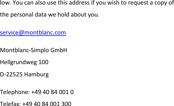 low. You can also use this address if you wish to request a copy of the personal data we hold about you. service@montblanc.com Montblanc-Simplo GmbH  Hellgrundweg 100 D-22525 Hamburg Telephone: +49 40 84 001 0 Telefax: +49 40 84 001 300      