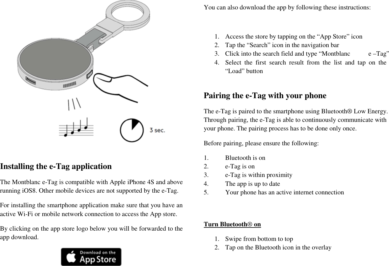  Installing the e-Tag application The Montblanc e-Tag is compatible with Apple iPhone 4S and above running iOS8. Other mobile devices are not supported by the e-Tag. For installing the smartphone application make sure that you have an active Wi-Fi or mobile network connection to access the App store.  By clicking on the app store logo below you will be forwarded to the app download.   You can also download the app by following these instructions:  1. Access the store by tapping on the “App Store” icon  2. Tap the “Search” icon in the navigation bar 3. Click into the search field and type “Montblanc           e –Tag” 4. Select  the  first  search  result  from  the  list  and  tap  on  the “Load” button  Pairing the e-Tag with your phone The e-Tag is paired to the smartphone using Bluetooth® Low Energy. Through pairing, the e-Tag is able to continuously communicate with your phone. The pairing process has to be done only once. Before pairing, please ensure the following: 1.  Bluetooth is on 2.  e-Tag is on  3.  e-Tag is within proximity 4.  The app is up to date 5.  Your phone has an active internet connection   Turn Bluetooth® on 1. Swipe from bottom to top  2. Tap on the Bluetooth icon in the overlay  