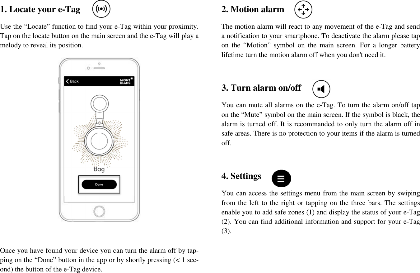 1. Locate your e-Tag Use the “Locate” function to find your e-Tag within your proximity. Tap on the locate button on the main screen and the e-Tag will play a melody to reveal its position.   Once you have found your device you can turn the alarm off by tap-ping on the “Done” button in the app or by shortly pressing (&lt; 1 sec-ond) the button of the e-Tag device.  2. Motion alarm The motion alarm will react to any movement of the e-Tag and send a notification to your smartphone. To deactivate the alarm please tap on  the  “Motion”  symbol  on  the  main  screen.  For  a  longer  battery lifetime turn the motion alarm off when you don&apos;t need it.  3. Turn alarm on/off You can mute all alarms on the e-Tag. To turn the alarm on/off tap on the “Mute” symbol on the main screen. If the symbol is black, the alarm is turned off. It is recommanded to only turn the alarm off in safe areas. There is no protection to your items if the alarm is turned off.   4. Settings You can access the settings menu from the main screen by swiping from the left to the right or tapping on the three bars. The settings enable you to add safe zones (1) and display the status of your e-Tag (2). You can find additional information and support for your e-Tag (3).  