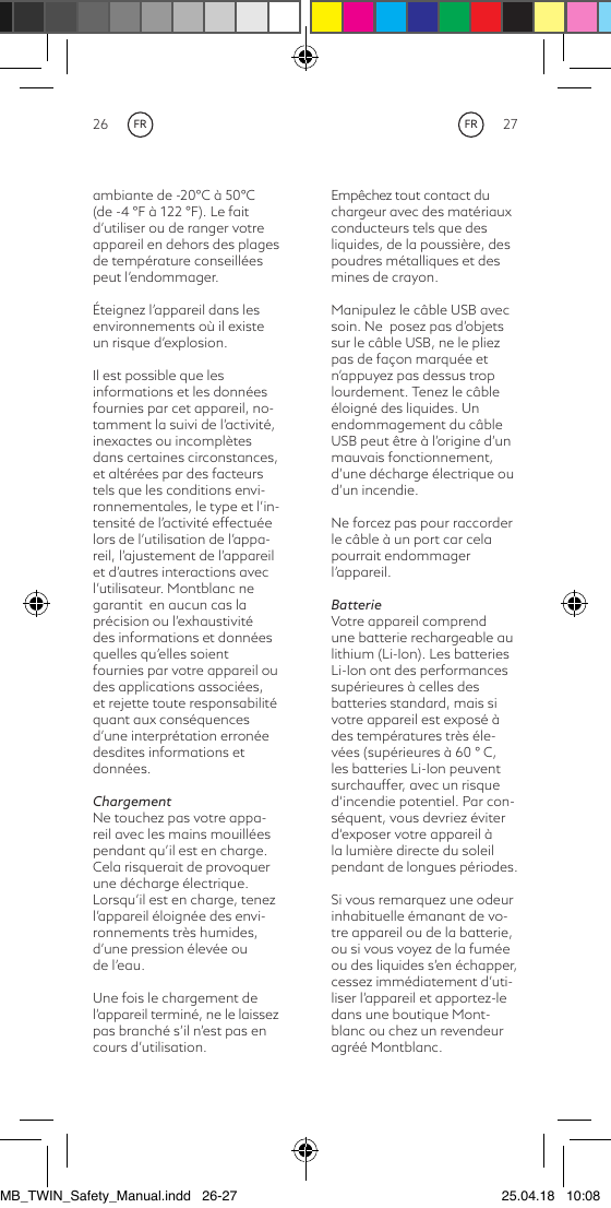 26 27Empêchez tout contact du chargeur avec des matériaux conducteurs tels que des liquides, de la poussière, des poudres métalliques et des mines de crayon.Manipulez le câble USB avec  soin. Ne  posez pas d’objets sur le câble USB, ne le pliez pas de façon marquée et n’appuyez pas dessus trop lourdement. Tenez le câble éloigné des liquides. Un endommagement du câble USB peut être à l’origine d’un mauvais fonctionnement, d’une décharge électrique ou d’un incendie.Ne forcez pas pour raccorder le câble à un port car cela pourrait endommager l’appareil.BatterieVotre appareil comprend une batterie rechargeable au lithium (Li-Ion). Les batteries Li-Ion ont des performances supérieures à celles des batteries standard, mais si votre appareil est exposé à des températures très éle-vées (supérieures à 60 ° C, les batteries Li-Ion peuvent surchauffer, avec un risque d‘incendie potentiel. Par con-séquent, vous devriez éviter d‘exposer votre appareil à la lumière directe du soleil pendant de longues périodes.Si vous remarquez une odeur inhabituelle émanant de vo-tre appareil ou de la batterie, ou si vous voyez de la fumée ou des liquides s’en échapper, cessez immédiatement d’uti-liser l’appareil et apportez-le dans une boutique Mont-blanc ou chez un revendeur agréé Montblanc.ambiante de -20°C à 50°C (de -4 °F à 122 °F). Le fait d’utiliser ou de ranger votre appareil en dehors des plages de température conseillées peut l’endommager.Éteignez l’appareil dans les environnements où il existe un risque d’explosion.Il est possible que les informations et les données fournies par cet appareil, no-tamment la suivi de l’activité, inexactes ou incomplètes dans certaines circonstances, et altérées par des facteurs tels que les conditions envi-ronnementales, le type et l’in-tensité de l’activité effectuée lors de l’utilisation de l’appa-reil, l’ajustement de l’appareil  et d’autres interactions avec l’utilisateur. Montblanc ne garantit  en aucun cas la précision ou l’exhaustivité des informations et données quelles qu’elles soient fournies par votre appareil ou des applications associées, et rejette toute responsabilité quant aux conséquences d’une interprétation erronée desdites informations et données.ChargementNe touchez pas votre appa-reil avec les mains mouillées pendant qu’il est en charge. Cela risquerait de provoquer une décharge électrique. Lorsqu’il est en charge, tenez l’appareil éloignée des envi-ronnements très humides, d’une pression élevée ou de l’eau.Une fois le chargement de l’appareil terminé, ne le laissez pas branché s’il n’est pas en cours d’utilisation. FRFRMB_TWIN_Safety_Manual.indd   26-27 25.04.18   10:08
