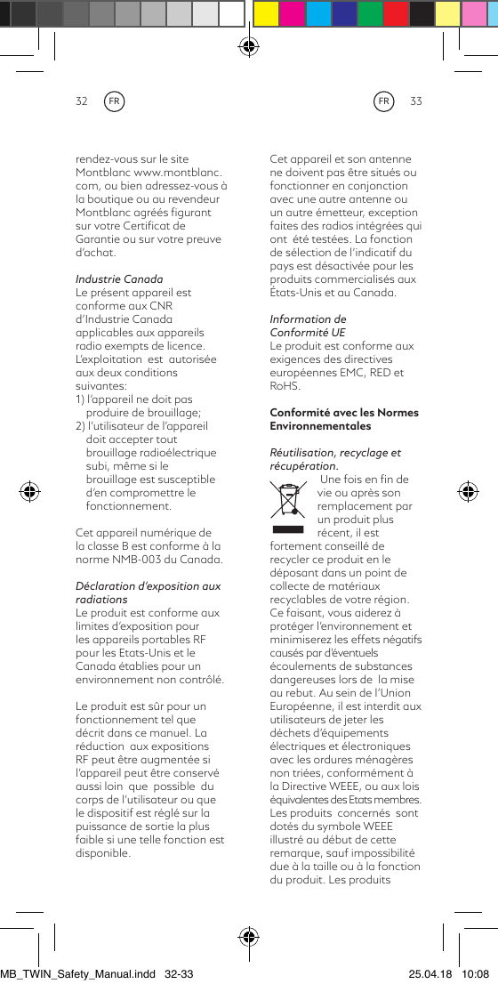 32 33Cet appareil et son antenne ne doivent pas être situés ou fonctionner en conjonction avec une autre antenne ou un autre émetteur, exception faites des radios intégrées qui  ont  été testées. La fonction de sélection de l’indicatif du pays est désactivée pour les produits commercialisés aux États-Unis et au Canada.Information de Conformité UELe produit est conforme aux exigences des directives européennes EMC, RED et RoHS.Conformité avec les Normes EnvironnementalesRéutilisation, recyclage et récupération. Une fois en ﬁn de vie ou après son remplacement par un produit plus récent, il est fortement conseillé de recycler ce produit en le déposant dans un point de collecte de matériaux recyclables de votre région. Ce faisant, vous aiderez à protéger l’environnement et minimiserez les effets négatifs causés par d’éventuels écoulements de substances dangereuses lors de  la mise au rebut. Au sein de l’Union Européenne, il est interdit aux utilisateurs de jeter les déchets d’équipements électriques et électroniques avec les ordures ménagères non triées, conformément à la Directive WEEE, ou aux lois équivalentes des Etats membres. Les produits  concernés  sont dotés du symbole WEEE illustré au début de cette remarque, sauf impossibilité due à la taille ou à la fonction du produit. Les produits rendez-vous sur le site Montblanc www.montblanc.com, ou bien adressez-vous à la boutique ou au revendeur Montblanc agréés ﬁgurant sur votre Certiﬁcat de Garantie ou sur votre preuve d’achat.Industrie CanadaLe présent appareil est conforme aux CNRd’Industrie Canada applicables aux appareils radio exempts de licence. L’exploitation  est  autorisée aux deux conditions suivantes:1) l’appareil ne doit pas produire de brouillage;2) l’utilisateur de l’appareil doit accepter tout brouillage radioélectrique subi, même si le brouillage est susceptible d’en compromettre le fonctionnement.Cet appareil numérique de la classe B est conforme à la norme NMB-003 du Canada.Déclaration d’exposition aux radiationsLe produit est conforme aux limites d’exposition pour les appareils portables RF pour les Etats-Unis et le Canada établies pour un environnement non contrôlé.Le produit est sûr pour un fonctionnement tel que décrit dans ce manuel. La  réduction  aux expositions RF peut être augmentée si l’appareil peut être conservé aussi loin  que  possible  du corps de l’utilisateur ou que le dispositif est réglé sur la puissance de sortie la plus faible si une telle fonction est disponible. FRFRMB_TWIN_Safety_Manual.indd   32-33 25.04.18   10:08