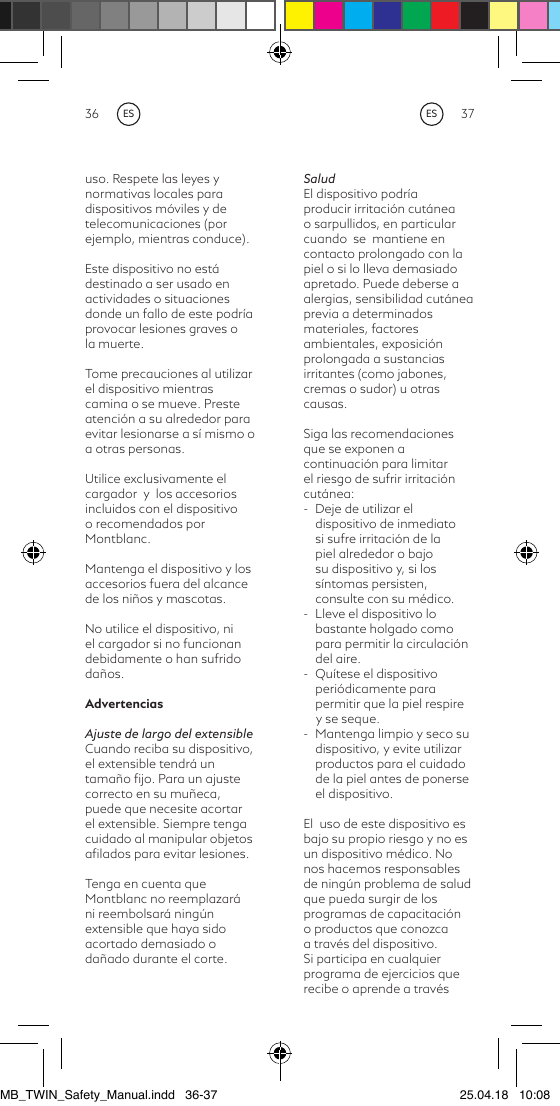 36 37uso. Respete las leyes y normativas locales para dispositivos móviles y de telecomunicaciones (por ejemplo, mientras conduce).Este dispositivo no está destinado a ser usado en actividades o situaciones donde un fallo de este podría provocar lesiones graves o la muerte.Tome precauciones al utilizar el dispositivo mientras camina o se mueve. Preste atención a su alrededor para evitar lesionarse a sí mismo o a otras personas.Utilice exclusivamente el cargador  y  los accesorios incluidos con el dispositivo o recomendados por Montblanc.Mantenga el dispositivo y los accesorios fuera del alcance de los niños y mascotas.No utilice el dispositivo, ni el cargador si no funcionan debidamente o han sufrido daños.AdvertenciasAjuste de largo del extensibleCuando reciba su dispositivo, el extensible tendrá un tamaño ﬁjo. Para un ajuste correcto en su muñeca, puede que necesite acortar el extensible. Siempre tenga cuidado al manipular objetos aﬁlados para evitar lesiones.Tenga en cuenta que Montblanc no reemplazará ni reembolsará ningún extensible que haya sido acortado demasiado o dañado durante el corte. SaludEl dispositivo podría producir irritación cutánea o sarpullidos, en particular cuando  se  mantiene en contacto prolongado con la piel o si lo lleva demasiado apretado. Puede deberse a alergias, sensibilidad cutánea previa a determinados materiales, factores ambientales, exposición prolongada a sustancias irritantes (como jabones, cremas o sudor) u otras causas.Siga las recomendaciones que se exponen a continuación para limitar el riesgo de sufrir irritación cutánea:-  Deje de utilizar el dispositivo de inmediato si sufre irritación de la piel alrededor o bajo su dispositivo y, si los síntomas persisten, consulte con su médico. -  Lleve el dispositivo lo bastante holgado como para permitir la circulación del aire.-  Quítese el dispositivo periódicamente para permitir que la piel respire     y se seque.-  Mantenga limpio y seco su dispositivo, y evite utilizar productos para el cuidado de la piel antes de ponerse el dispositivo.El  uso de este dispositivo es bajo su propio riesgo y no es un dispositivo médico. No nos hacemos responsables de ningún problema de salud que pueda surgir de los programas de capacitación o productos que conozca a través del dispositivo. Si participa en cualquier programa de ejercicios que recibe o aprende a través ESESMB_TWIN_Safety_Manual.indd   36-37 25.04.18   10:08