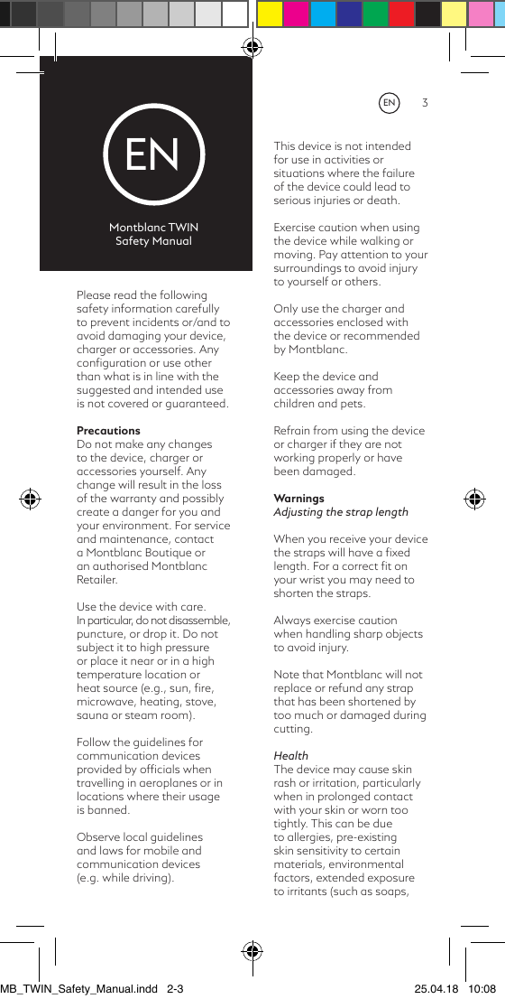 2 3ENMontblanc TWINSafety ManualPlease read the following safety information carefully to prevent incidents or/and to avoid damaging your device, charger or accessories. Any conﬁguration or use other than what is in line with the suggested and intended use is not covered or guaranteed.PrecautionsDo not make any changes to the device, charger or accessories yourself. Any change will result in the loss of the warranty and possibly create a danger for you and your environment. For service and maintenance, contact a Montblanc Boutique or an authorised Montblanc Retailer.Use the device with care. In particular, do not disassemble, puncture, or drop it. Do not subject it to high pressure or place it near or in a high temperature location or heat source (e.g., sun, ﬁre, microwave, heating, stove, sauna or steam room).Follow the guidelines for communication devices provided by ofﬁcials when travelling in aeroplanes or in locations where their usage is banned.Observe local guidelines and laws for mobile and communication devices  (e.g. while driving).  This device is not intended for use in activities or situations where the failure of the device could lead to serious injuries or death.Exercise caution when using the device while walking or moving. Pay attention to your surroundings to avoid injury to yourself or others.Only use the charger and accessories enclosed with the device or recommended by Montblanc.Keep the device and accessories away from children and pets.Refrain from using the device or charger if they are not working properly or have been damaged.WarningsAdjusting the strap length When you receive your device the straps will have a ﬁxed length. For a correct ﬁt on your wrist you may need to shorten the straps. Always exercise caution when handling sharp objects to avoid injury. Note that Montblanc will not replace or refund any strap that has been shortened by too much or damaged during cutting.HealthThe device may cause skin rash or irritation, particularly when in prolonged contact with your skin or worn too tightly. This can be due to allergies, pre-existing skin sensitivity to certain materials, environmental factors, extended exposure to irritants (such as soaps, ENMB_TWIN_Safety_Manual.indd   2-3 25.04.18   10:08